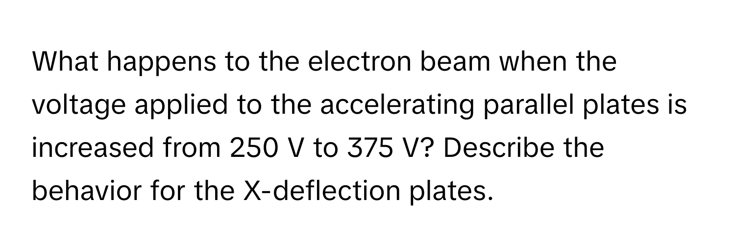 What happens to the electron beam when the voltage applied to the accelerating parallel plates is increased from 250 V to 375 V? Describe the behavior for the X-deflection plates.