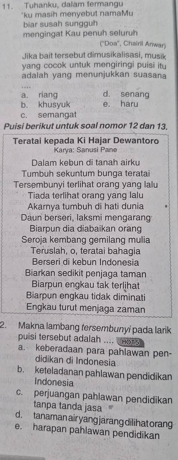 Tuhanku, dalam termangu
*ku masih menyebut namaMu
biar susah sungguh
mengingat Kau penuh seluruh
(“Doa”, Chairil Anwar)
Jika bait tersebut dimusikalisasi, musik
yang cocok untuk mengiringi puisi itu
adalah yang menunjukkan suasana
a. riang d. senang
b. khusyuk e. haru
c. semangat
Puisi berikut untuk soal nomor 12 dan 13.
Teratai kepada Ki Hajar Dewantoro
Karya: Sanusi Pane
Dalam kebun di tanah airku
Tumbuh sekuntum bunga teratai
Tersembunyi terlihat orang yang lalu
Tiada terlihat orang yang lalu
Akarnya tumbuh di hati dunia
Daun berseri, laksmi mengarang
Biarpun dia diabaikan orang
Seroja kembang gemilang mulia
Teruslah, o, teratai bahagia
Berseri di kebun Indonesia
Biarkan sedikit penjaga taman
Biarpun engkau tak terlihat
Biarpun engkau tidak diminati
Engkäu turut menjaga zaman
2. Makna lambang tersembunyi pada larik
puisi tersebut adalah .... CHots
a. keberadaan para pahlawan pen-
didikan di Indonesia
b. keteladanan pahlawan pendidikan
Indonesia
c. perjuangan pahlawan pendidikan
tanpa tanda jasa
d . tanaman air yang jarang dilihat orang
e. harapan pahlawan pendidikan