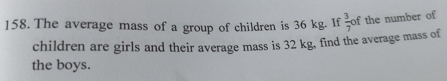 The average mass of a group of children is 36 kg. If  3/7  of the number of 
children are girls and their average mass is 32 kg, find the average mass of 
the boys.