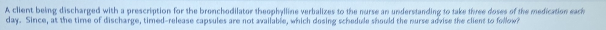 A client being discharged with a prescription for the bronchodilator theophylline verbalizes to the nurse an understanding to take three doses of the medication each
day. Since, at the time of discharge, timed-release capsules are not available, which dosing schedule should the nurse advise the client to follow?