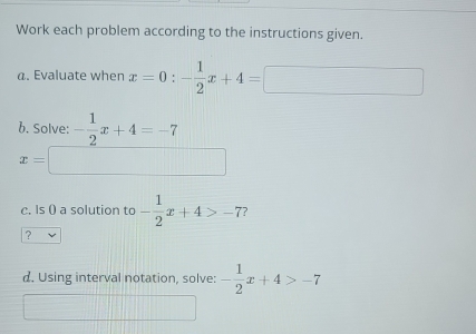 Work each problem according to the instructions given. 
a. Evaluate when x=0:- 1/2 x+4=
b. Solve: - 1/2 x+4=-7
x=□
c. Is () a solution to - 1/2 x+4>-7 ? 
? 
d. Using interval notation, solve: - 1/2 x+4>-7