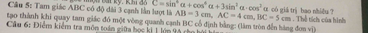 hộn bắt kỹ. Khi đồ C=sin^6alpha +cos^6alpha +3sin^2alpha · cos^2alpha
Câu 5: Tam giác ABC có độ dài 3 cạnh lần lượt là AB=3cm, AC=4cm, BC=5cm có giá trị bao nhiêu ? 
. Thể tích của hình 
tạo thành khi quay tam giác đó một vòng quanh cạnh BC cố định bằng: (làm tròn đến hàng đơn vị) 
Câu 6: Điểm kiểm tra môn toán giữa học kì 1 lớp 9A cho h