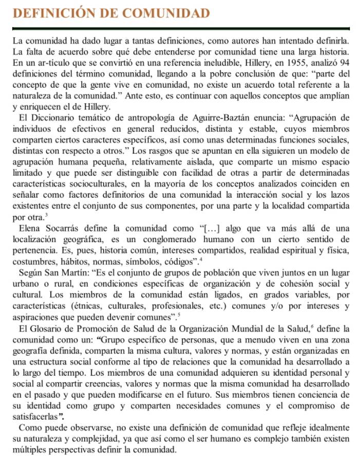 DEFINICIÓN DE COMUNIDAD
La comunidad ha dado lugar a tantas definiciones, como autores han intentado definirla.
La falta de acuerdo sobre qué debe entenderse por comunidad tiene una larga historia.
En un ar-tículo que se convirtió en una referencia ineludible, Hillery, en 1955, analizó 94
definiciones del término comunidad, llegando a la pobre conclusión de que: “parte del
concepto de que la gente vive en comunidad, no existe un acuerdo total referente a la
naturaleza de la comunidad.” Ante esto, es continuar con aquellos conceptos que amplían
y enriquecen el de Hillery.
El Diccionario temático de antropología de Aguirre-Baztán enuncia: “Agrupación de
indivíduos de efectivos en general reducidos, distinta y estable, cuyos miembros
comparten ciertos caracteres específicos, así como unas determinadas funciones sociales,
distintas con respecto a otros.” Los rasgos que se apuntan en ella siguieren un modelo de
agrupación humana pequeña, relativamente aislada, que comparte un mismo espacio
limitado y que puede ser distinguible con facilidad de otras a partir de determinadas
características socioculturales, en la mayoría de los conceptos analizados coinciden en
señalar como factores definitorios de una comunidad la interacción social y los lazos
existentes entre el conjunto de sus componentes, por una parte y la localidad compartida
por otra.³
Elena Socarrás define la comunidad como “[.] algo que va más allá de una
localización geográfica, es un conglomerado humano con un cierto sentido de
pertenencia. Es, pues, historia común, intereses compartidos, realidad espiritual y física,
costumbres, hábitos, normas, símbolos, códigos”.ª
Según San Martín: “Es el conjunto de grupos de población que viven juntos en un lugar
urbano o rural, en condiciones específicas de organización y de cohesión social y
cultural. Los miembros de la comunidad están ligados, en grados variables, por
características (étnicas, culturales, profesionales, etc.) comunes y/o por intereses y
aspiraciones que pueden devenir comunes”.³
El Glosario de Promoción de Salud de la Organización Mundial de la Salud,º define la
comunidad como un: “Grupo específico de personas, que a menudo viven en una zona
geografía definida, comparten la misma cultura, valores y normas, y están organizadas en
una estructura social conforme al tipo de relaciones que la comunidad ha desarrollado a
lo largo del tiempo. Los miembros de una comunidad adquieren su identidad personal y
social al compartir creencias, valores y normas que la misma comunidad ha desarrollado
en el pasado y que pueden modificarse en el futuro. Sus miembros tienen conciencia de
su identidad como grupo y comparten necesidades comunes y el compromiso de
satisfacerlas”.
Como puede observarse, no existe una definición de comunidad que refleje idealmente
su naturaleza y complejidad, ya que así como el ser humano es complejo también existen
múltiples perspectivas definir la comunidad.