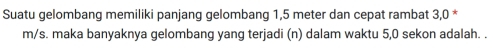 Suatu gelombang memiliki panjang gelombang 1,5 meter dan cepat rambat 3,0 *
m/s. maka banyaknya gelombang yang terjadi (n) dalam waktu 5, 0 sekon adalah. .