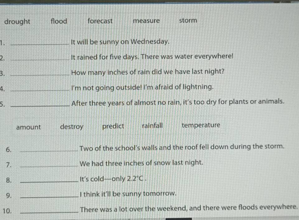 drought flood forecast measure storm
1. _It will be sunny on Wednesday.
2. _It rained for five days. There was water everywhere!
3. _How many inches of rain did we have last night?
4. _I'm not going outside! I’m afraid of lightning.
5. _After three years of almost no rain, it’s too dry for plants or animals.
amount destroy predict rainfall temperature
6. _Two of the school's walls and the roof fell down during the storm.
7. _We had three inches of snow last night.
8. _It’s cold—only 2.2°C. 
9._
I think it'll be sunny tomorrow.
10. _There was a lot over the weekend, and there were floods everywhere.