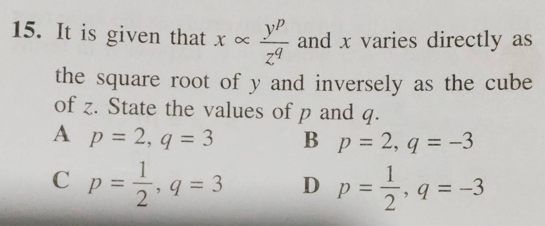 It is given that xalpha  y^p/z^q  and x varies directly as
the square root of y and inversely as the cube 
of z. State the values of p and q.
A p=2, q=3
B p=2, q=-3
C p= 1/2 , q=3
D p= 1/2 , q=-3