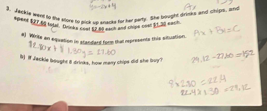 Jackle went to the store to pick up snacks for her party. She bought drinks and chips, and 
spent $27.60 total. Drinks cost $2.80 each and chips cost $1.30 each. 
) Write an equation in standard form that represents this situation. 
b) If Jackie bought 8 drinks, how many chips did she buy?