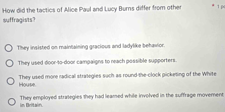 How did the tactics of Alice Paul and Lucy Burns differ from other
1 pc
suffragists?
They insisted on maintaining gracious and ladylike behavior.
They used door-to-door campaigns to reach possible supporters.
They used more radical strategies such as round-the-clock picketing of the White
House.
They employed strategies they had learned while involved in the suffrage movement
in Britain.