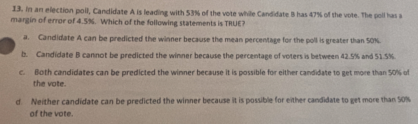 In an election poll, Candidate A is leading with 53% of the vote while Candidate B has 47% of the vote. The poll has a
margin of error of 4.5%. Which of the following statements is TRUE?
a. Candidate A can be predicted the winner because the mean percentage for the poll is greater than 50%.
b. Candidate B cannot be predicted the winner because the percentage of voters is between 42.5% and 51.5%.
c. Both candidates can be predicted the winner because it is possible for either candidate to get more than 50% of
the vote.
d. Neither candidate can be predicted the winner because it is possible for either candidate to get more than 50%
of the vote.