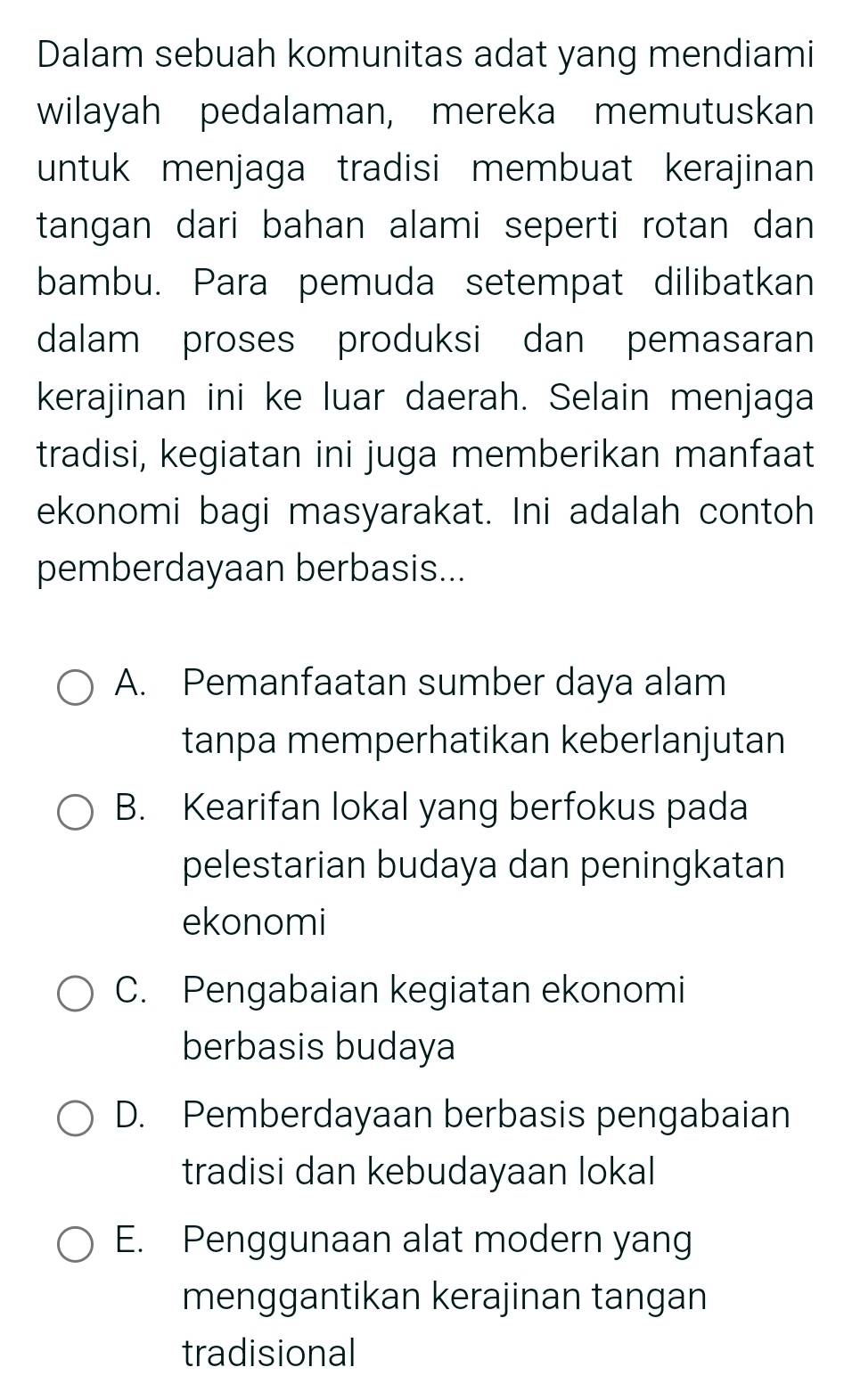 Dalam sebuah komunitas adat yang mendiami
wilayah pedalaman, mereka memutuskan
untuk menjaga tradisi membuat kerajinan
tangan dari bahan alami seperti rotan dan 
bambu. Para pemuda setempat dilibatkan
dalam proses produksi dan pemasaran
kerajinan ini ke luar daerah. Selain menjaga
tradisi, kegiatan ini juga memberikan manfaat
ekonomi bagi masyarakat. Ini adalah contoh
pemberdayaan berbasis...
A. Pemanfaatan sumber daya alam
tanpa memperhatikan keberlanjutan
B. Kearifan lokal yang berfokus pada
pelestarian budaya dan peningkatan
ekonomi
C. Pengabaian kegiatan ekonomi
berbasis budaya
D. Pemberdayaan berbasis pengabaian
tradisi dan kebudayaan lokal
E. Penggunaan alat modern yang
menggantikan kerajinan tangan
tradisional