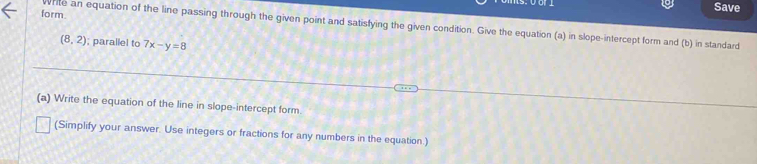 Save 
form. 
write an equation of the line passing through the given point and satisfying the given condition. Give the equation (a) in slope-intercept form and (b) in standard
(8,2); parallel to 7x-y=8
(a) Write the equation of the line in slope-intercept form 
(Simplify your answer. Use integers or fractions for any numbers in the equation.)