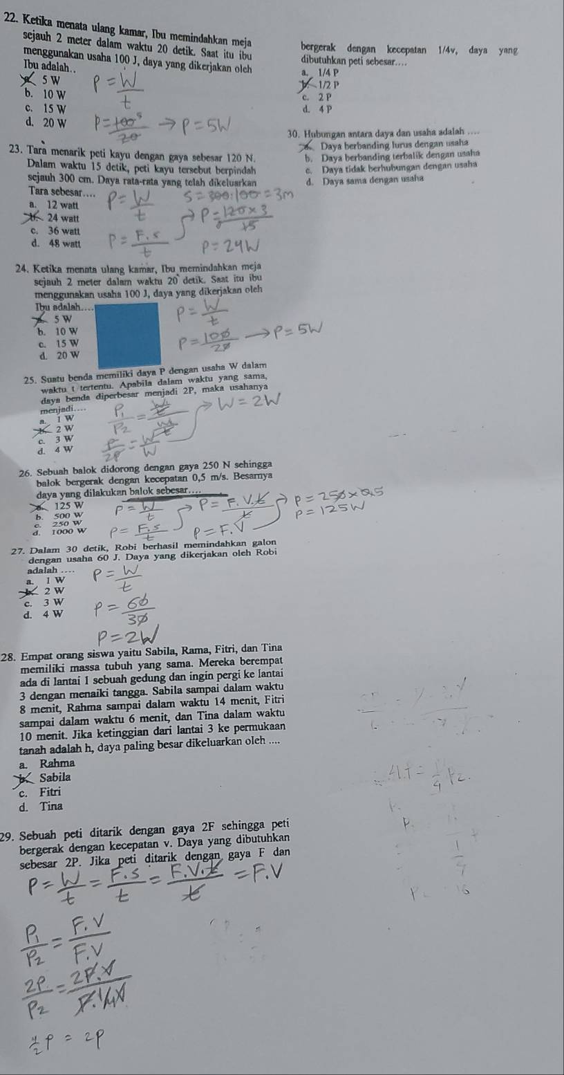 Ketika menata ulang kamar, Ibu memindahkan meja bergerak dengan kecepatan 1/4v, daya yang
sejauh 2 meter dalam waktu 20 detik. Saat itu ibu dibutuhkan peti sebesar....
menggunakan usaha 100 J, daya yang dikerjakan olch a. 1/4 P
Ibu adalah.
5 W J：  1/2 P
b. 10 W
c. 2 P
c. 15 w d. 4 P
d. 20 W
30. Hubungan antara daya dan usaha adalah ….
Daya berbanding lurus dengan usaha
23. Tara menarik peti kayu dengan gaya sebesar 120 N. b. Daya berbanding terbalik dengan usaha
Dalam waktu 15 detik, peti kayu tersebut berpindah c. Daya tidak berhubungan dengan usaha
sejauh 300 cm. Daya rata-rata yang telah dikeluarkan d. Daya sama dengan usaha
Tara sebesar....
a. 12 watt
b. 24 watt
c. 36 watt
d. 48 watt
24. Ketika menata ulang kamar, Ibu memindahkan meja
sejauh 2 meter dalam waktu 20` detik. Saat itu ibu
menggunakan usaha 100 J, daya yang dikerjakan oleh
Ibu sdalah....
5 W
b. 10 W
c. 15 W
d. 20 W
25. Suatu benda memiliki daya P dengan usaha W dalam
waktu t tertentu. Apabila dalam waktu yang sama,
daya benda diperbesar menjadi 2P, maka usahanya
menjadi....
a. I W
2W
c. 3 W
d. 4 W
26. Sebuah balok didorong dengan gaya 250 N sehingga
balok bergerak dengan kecepatan 0,5 m/s. Besarnya
daya yang dilakukan balok sebesar.
125 W
b. 500 w
7odo w
27. Dalam 30 detik, Robi berhasil memindahkan galon
dengan usaha 60 J. Daya yang dikerjakan oleh Robi
adalah …
1 W
2 W
c. 3 W
d. 4 W
28. Empat orang siswa yaitu Sabila, Rama, Fitri, dan Tina
memiliki massa tubuh yang sama. Mereka berempat
ada di lantai I sebuah gedung dan ingin pergi ke lantai
3 dengan menaiki tangga. Sabila sampai dalam waktu
8 menit, Rahma sampai dalam waktu 14 menit, Fitri
sampai dalam waktu 6 menit, dan Tina dalam waktu
10 menit. Jika ketinggian dari lantai 3 ke permukaan
tanah adalah h, daya paling besar dikeluarkan oleh ....
a Rahma
Sabila
c. Fitri
d. Tina
29. Sebuah peti ditarik dengan gaya 2F sehingga peti
bergerak dengan kecepatan v. Daya yang dibutuhkan
sebesar 2P. Jika peti ditarik dengan gaya F dan