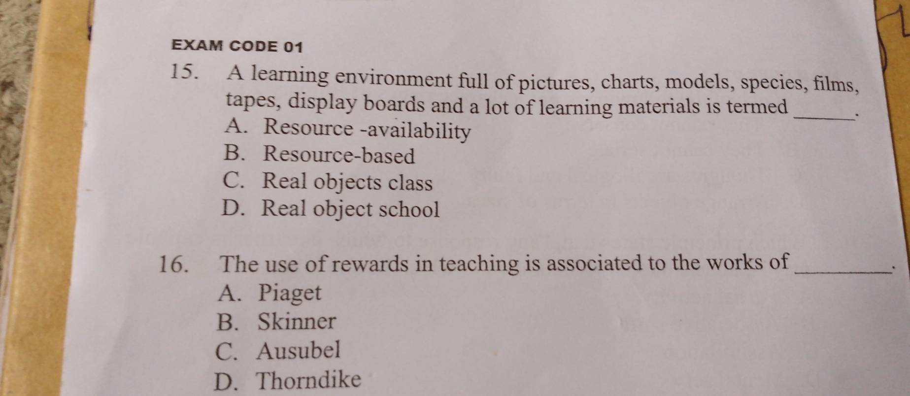 EXAM CODE 01
15. A learning environment full of pictures, charts, models, species, films,
tapes, display boards and a lot of learning materials is termed_
·
A. Resource -availability
B. Resource-based
C. Real objects class
D. Real object school
16. The use of rewards in teaching is associated to the works of_
A. Piaget
B. Skinner
C. Ausubel
D. Thorndike