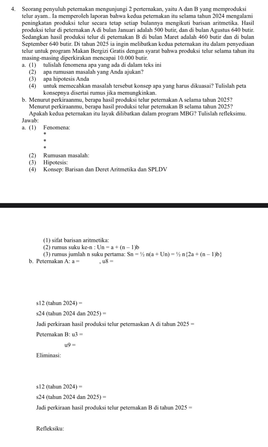 Seorang penyuluh peternakan mengunjungi 2 perternakan, yaitu A dan B yang memproduksi
telur ayam.. Ia memperoleh laporan bahwa kedua peternakan itu selama tahun 2024 mengalami
peningkatan produksi telur secara tetap setiap bulannya mengikuti barisan aritmetika. Hasil
produksi telur di peternakan A di bulan Januari adalah 500 butir, dan di bulan Agustus 640 butir.
Sedangkan hasil produksi telur di peternakan B di bulan Maret adalah 460 butir dan di bulan
September 640 butir. Di tahun 2025 ia ingin melibatkan kedua peternakan itu dalam penyediaan
telur untuk program Makan Bergizi Gratis dengan syarat bahwa produksi telur selama tahun itu
masing-masing diperkirakan mencapai 10.000 butir.
a. (1) tulislah fenomena apa yang ada di dalam teks ini
(2) apa rumusan masalah yang Anda ajukan?
(3) apa hipotesis Anda
(4) untuk memecahkan masalah tersebut konsep apa yang harus dikuasai? Tulislah peta
konsepnya disertai rumus jika memungkinkan.
b. Menurut perkiraanmu, berapa hasil produksi telur peternakan A selama tahun 2025?
Menurut perkiraanmu, berapa hasil produksi telur peternakan B selama tahun 2025?
Apakah kedua peternakan itu layak dilibatkan dalam program MBG? Tulislah refleksimu.
Jawab:
a. (1) Fenomena:
(2) Rumusan masalah:
(3) Hipotesis:
(4) Konsep: Barisan dan Deret Aritmetika dan SPLDV
(1) sifat barisan aritmetika:
(2) rumus suku ke-n : Un=a+(n-1)b
(3) rumus jumlah n suku pertama: Sn=1/2n(a+Un)=1/2n 2a+(n-1)b
b. Peternakan A: a= u8=
s12 (tahun 2024)=
s24 (tahun 2024 dan 2025)=
Jadi perkiraan hasil produksi telur peternaskan A di tahun 2025=
Peternakan B: u3=
u9=
Eliminasi:
s12 (tahun 2024)=
s24 (tahun 2024 dan 2025)=
Jadi perkiraan hasil produksi telur peternakan B di tahun 2025=
Refleksiku: