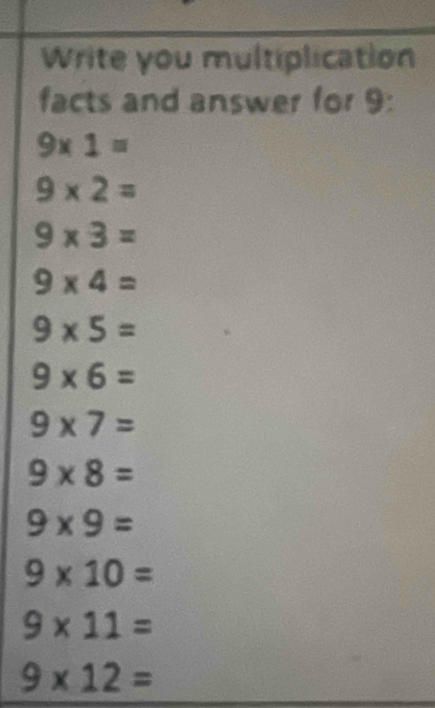 Write you multiplication 
facts and answer for 9 :
9* 1=
9* 2=
9* 3=
9* 4=
9* 5=
9* 6=
9* 7=
9* 8=
9* 9=
9* 10=
9* 11=
9* 12=