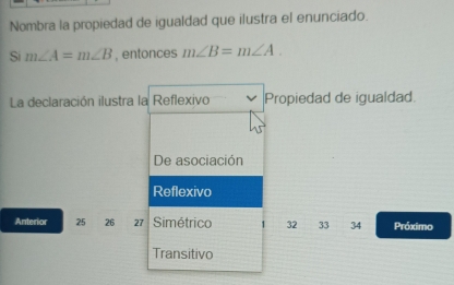 Nombra la propiedad de igualdad que ilustra el enunciado.
Si m∠ A=m∠ B , entonces m∠ B=m∠ A. 
La declaración ilustra la Reflexivo Propiedad de igualdad.
De asociación
Reflexivo
Anterior 25 26 27 Simétrico 32 33 34 Próximo
Transitivo