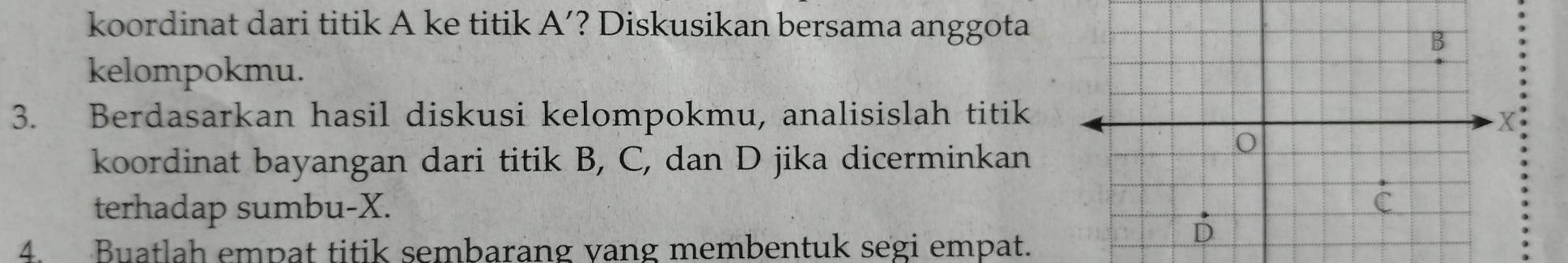 koordinat dari titik A ke titik A' ? Diskusikan bersama anggota 
kelompokmu. 
3. Berdasarkan hasil diskusi kelompokmu, analisislah titik 
koordinat bayangan dari titik B, C, dan D jika dicerminkan 
terhadap sumbu- X. 
4. Buatlah empat titik sembarang vang membentuk segi empat.