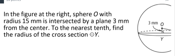 In the figure at the right, sphere O with 
radius 15 mm is intersected by a plane 3 mm
from the center. To the nearest tenth, find 
the radius of the cross section odot Y.