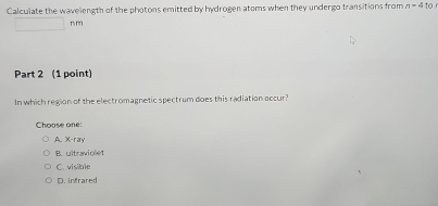 Calculate the wavelength of the photons emitted by hydrogen atoms when they undergo transitions from n=4to
nf
Part 2 (1 point)
In which region of the electromagnetic spectrum does this radiation occur?
Choose one:
A. X -ray
B. ultraviolet
C. visible
D. infrared