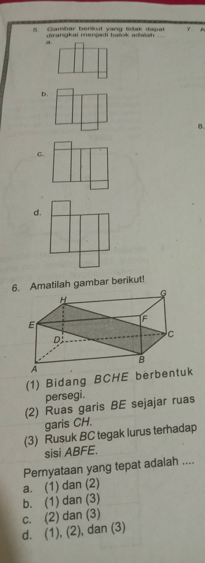 Gambar berikut yang tidak dapat 7 . 
dirangkai menjadi balok adalah .
a
b.
8.
C.
d.
6. Amatilah gambar berikut!
(1) Bidang BCHE berbentuk
persegi.
(2) Ruas garis BE sejajar ruas
garis CH.
(3) Rusuk BC tegak lurus terhadap
sisi ABFE.
Pernyataan yang tepat adalah ....
a. (1) dan (2)
b. (1) dan (3)
c. (2) dan (3)
d. (1), (2), dan (3)