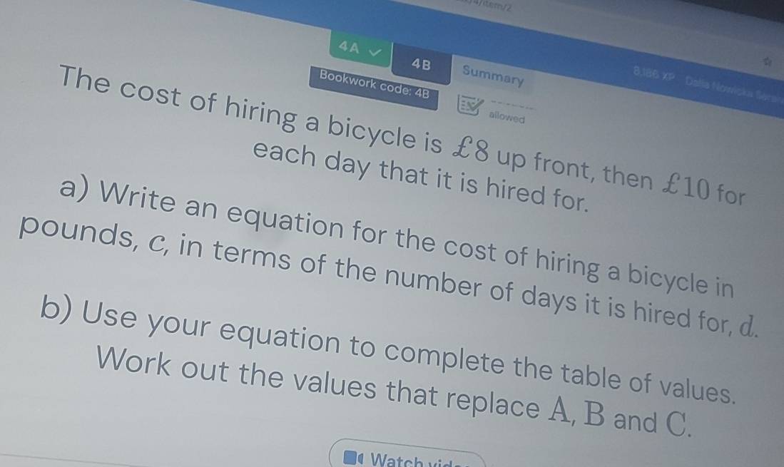 1 4/tem/2 
4B 
4A Summary 
8,186 XP Dalla Nowicka Sera 
Bookwork code: 4B 
E 
allowed 
The cost of hiring a bicycle is £8 up front, then £10 for 
each day that it is hired for. 
a) Write an equation for the cost of hiring a bicycle in
pounds, c, in terms of the number of days it is hired for, d. 
b) Use your equation to complete the table of values. 
Work out the values that replace A, B and C.