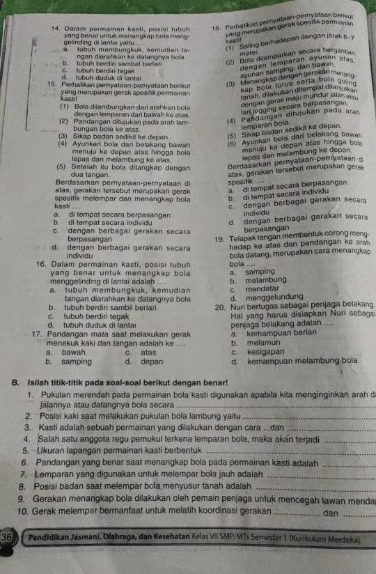 Dalam permainan kasti, posisi tubuh 18. Perhatikan pernyataan-pernyataan berikur
y ng benar untuk menangkap bola m  n 
yang merupakan gerak spesifik permainan
k     !
a. tubuh membungkuk, kemudian ta- (1)  Saling berhadapan dengan jarak 6-7
gelinding di Jantai yaitu ....
meter
ngan diarahkan ke datangnya bola
b. tubuh berdiri sambal berlari (2) Bola dilemparkan secara bergantian
ayunan samping, dan bawar
c. tubuh berdin tegak
dengan lemparan ayunan atas
d. tubuh duduk di lantai
15. Perhatikan pemyataan-pernyataan berikut (3) Menangkap dengan gerakan menəng
kap bola lurus serta bola guin
ranah, dilakukan ditempät dilanjutka
kasti! yang merupakan gerak spesifik permainan
1) Bola dilambungkan dari arahkan bola
dengan gerak maju mundur jalan auxa
dengan lemparan dari bawah ke atas.
lari jogging secara berpasangan
(2) Pandangan ditujukan pada arah lam- (4) Pañdangan ditujukan pada arah
bungan bola ke atas.
lemparan bola.
(3) Sikap badan sedikit ke depan. (5) Sikap badan sedikit ke depan.
(4) Ayunkan bola dari belakang bawah (6) Ayunkan boia dani belakang bawa
menuju ke depan atas hingga bola 
menuju ke depan atas hingga bo 
lepas dan melambung ke atas.
lepas dan melambung ke depan.
(5) Setelah itu bola ditangkap dengan
Berdasarkan pernyataan-pernyataan 
dua tangan.
atas, gerakan tersebut merupakan gerak
Berdasarkan pernyataan-pernyataan d spesifik . . 
atas, gerakan tersebut merupakan gerak a di tempat secara berpasangan
spesifik melempar dan menangkap bola
b. di tempat secara individu
kasti ....
c. dengan berbagai gerakan secar
a. di tempat secara berpasangan
individu
b. di tempat secara individu
d. dengan berbagai gerakan secara
c. dengan berbagai gerakan secara berpasangan
berpasangan
d dengan berbagai gerakan secara 19. Telapak tangan membentuk corong meng-
hadap ke atas dan pandangan ke arah 
individu
16. Dalam permainan kasti, posisi tubuh bola datang, merupakan cara menangkap
bola ....
yang benar untuk menangkap bola a. samping
menggelinding di lantai adalah b. melambung
a. tubüh membungkuk, kemudian c. mendatar
tangan diarahkan ke datangnya bola d. menggelundung
b. tubuh berdiri sambil berlari 20. Nuri bertugas sebagai penjaga belakang.
c. tubuh berdiri tegak Hal yang harus disiapkan Nuri sebaga
d. tubuh duduk di lantai
17. Pandangan mata saat melakukan gerak penjaga belakang adalah ....
menekuk kaki dan tangan adalah ke .... b. melamun a. kemampuan berlari
a bawah c. atas c. kesigapan
b. samping d. depan d. kemampuan melambung bola
B. Isilah titik-titik pada soal-soal berikut dengan benar!
1. Pukulan merendah pada permainan bola kasti digunakan apabila kita menginginkan arah d
jalannya atau datangnya bola secara_
2.  Posisi kaki saat melakukan pukulan bola lambung yaitu_
3. Kasti adalah sebuah permainan yang dilakukan dengan cara ...dan_
4. Salah satu anggota regu pemukul terkena lemparan bola, maka akan terjadi_
5. Ukuran lapangan permainan kasti berbentuk_
6. Pandangan yang benar saat menangkap bola pada permainan kasti adalah_
7. Lemparan yang digunakan untuk melempar bola jauh adalah_
8. Posisi badan saat melempar bola menyusur tanah adalah_
9. Gerakan menangkap bola dilakukan oleh pemain penjaga untuk mencegah lawan menda
10. Gerak melempar bermanfaat untuk melatih koordinasi gerakan _dan_
36 Pendidikan Jasmani, Ołahraga, dan Kesehatan Kelas VII SMP/MTs Semester 1 (Kurikulum Merdeka)