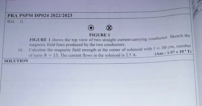 PRA PSPM DP024 2022/2023 
3/ 
4(a) i ) 
FIGURE 1 
FIGURE 1 shows the top view of two straight current-carrying conductor. Sketch the 
magnetic field lines produced by the two conductors. 
ii) Calculate the magnetic field strength at the center of solenoid with l=30cm , number 
of turns N=15. The current flows in the solenoid is 2.5 A. (Ans : 1.57* 10^(-4)T)
SOLUTION