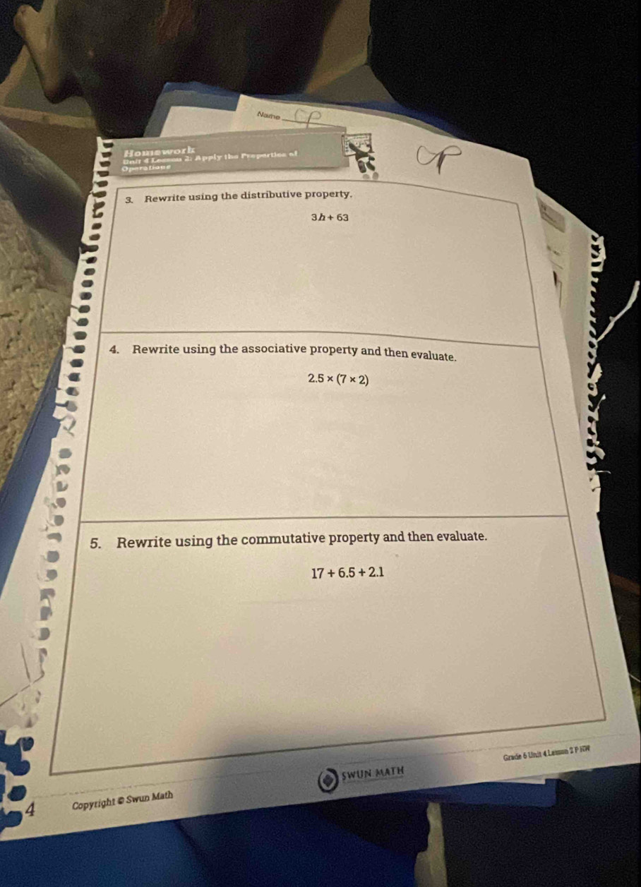 Name 
_ 
Homework 
a ir d Lessou 2: Apply the Preparties of 
3. Rewrite using the distributive property.
3h+63
4. Rewrite using the associative property and then evaluate.
2.5* (7* 2)
5. Rewrite using the commutative property and then evaluate.
17+6.5+2.1
Grade 6 Unit 4 Lesson 2 P HW 
4 Copyright @ Swun Math SWUN MATH