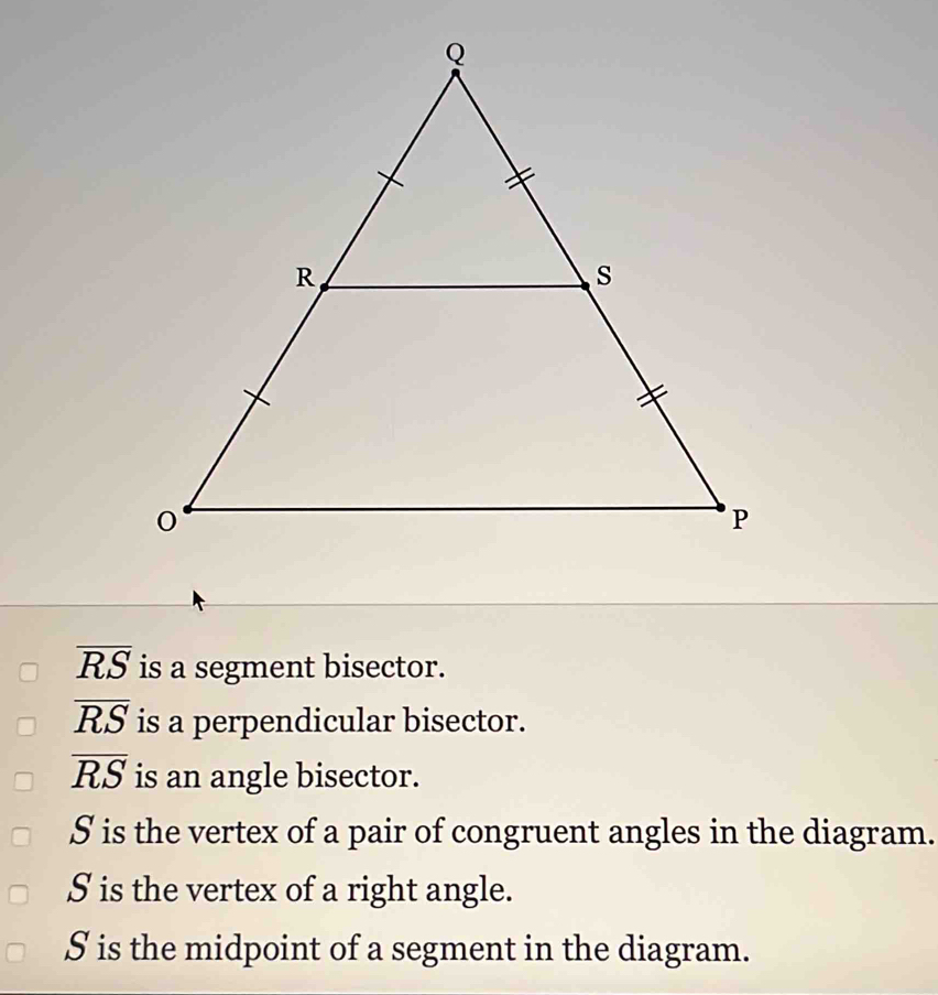 overline RS is a segment bisector.
overline RS is a perpendicular bisector.
overline RS is an angle bisector.
S is the vertex of a pair of congruent angles in the diagram.
S is the vertex of a right angle.
S is the midpoint of a segment in the diagram.