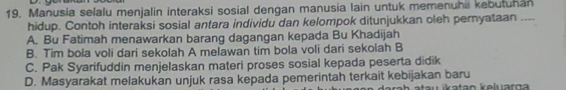 Manusia selalu menjalin interaksi sosial dengan manusia lain untuk memenuhii kebutuhan
hidup. Contoh interaksi sosial antara individu dan kelompok ditunjukkan oleh pernyataan ....
A. Bu Fatimah menawarkan barang dagangan kepada Bu Khadijah
B. Tim bola voli dari sekolah A melawan tim bola voli dari sekolah B
C. Pak Syarifuddin menjelaskan materi proses sosial kepada peserta didik
D. Masyarakat melakukan unjuk rasa kepada pemerintah terkait kebijakan baru
au ikatan keluarg