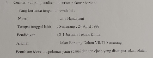 Cermati kutipan penulisan identitas pelamar berikut! 
Yang bertanda tangan dibawah ini : 
Nama : Ulia Handayani 
Tempat tanggal lahir : Semarang , 24 April 1998 
Pendidikan S-1 Jurusan Teknik Kimia 
Alamat : Jalan Beruang Dalam VII/ 27 Semarang 
Penulisan identitas pelamar yang sesuai dengan ejaan yang disempurnakan adalah!