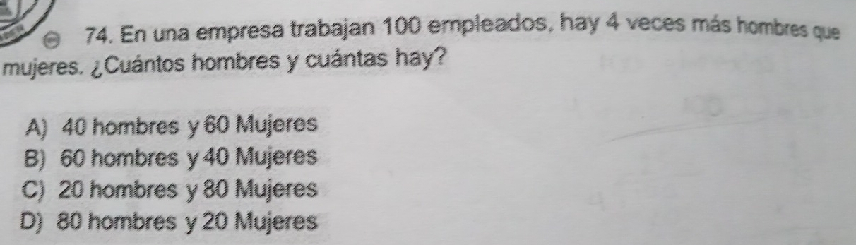 En una empresa trabajan 100 empleados, hay 4 veces más hombres que
mujeres. ¿Cuántos hombres y cuántas hay?
A) 40 hombres y 60 Mujeres
B) 60 hombres y 40 Mujeres
C) 20 hombres y 80 Mujeres
D) 80 hombres y 20 Mujeres