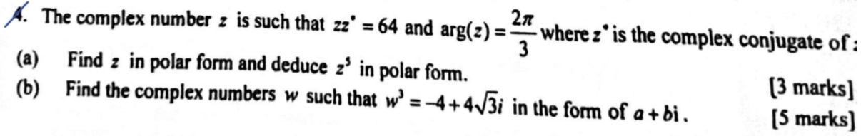 The complex number z is such that zz^*=64 and arg(z)= 2π /3  where z * is the complex conjugate of : 
(a) Find z in polar form and deduce z^5 in polar form. [3 marks] 
(b) Find the complex numbers w such that w^3=-4+4sqrt(3)i in the form of a+bi. 
[5 marks]