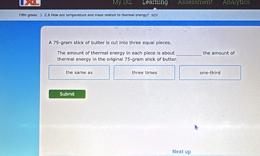 Myixl Learning Assessment Analytics
Fifth grade > C.6 How are temperature and mass related to thermal energy? KCV
A 75-gram stick of butter is cut into three equal pieces.
The amount of thermal energy in each piece is about_ the amount of
thermal energy in the original 75-gram stick of butter.
the same as three times one-third
Submit
Next up