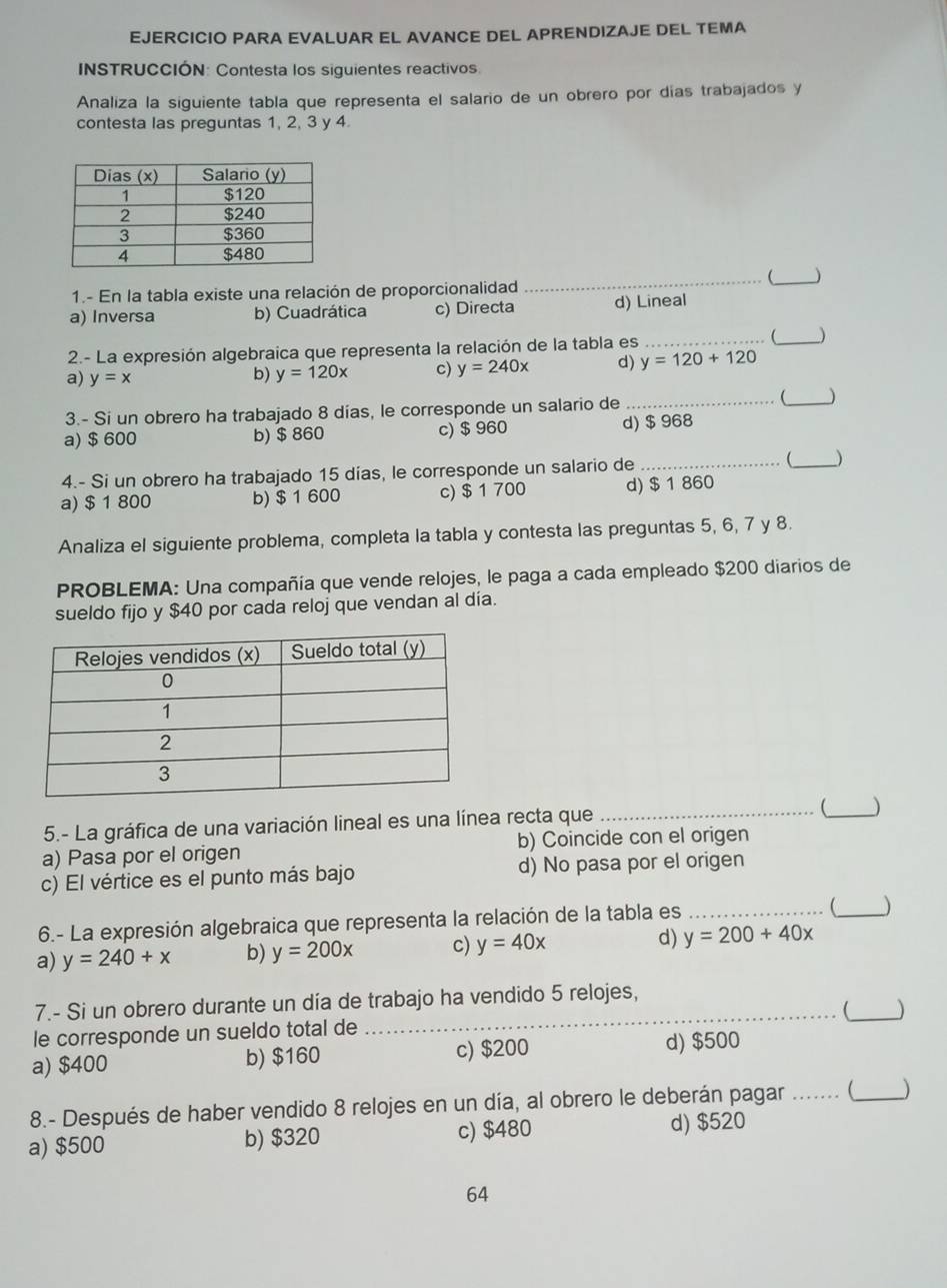 EJERCICIO PARA EVALUAR EL AVANCE DEL APRENDIZAJE DEL TEMA
INSTRUCCIÓN: Contesta los siguientes reactivos
Analiza la siguiente tabla que representa el salario de un obrero por días trabajados y
contesta las preguntas 1, 2, 3 y 4
_(_ )
1.- En la tabla existe una relación de proporcionalidad
a) Inversa b) Cuadrática c) Directa d) Lineal
2.- La expresión algebraica que representa la relación de la tabla es __)
a) y=x
b) y=120x c) y=240x d) y=120+120
3.- Si un obrero ha trabajado 8 días, le corresponde un salario de __ )
a) $ 600 b) $ 860 c) $ 960 d) $ 968
4.- Si un obrero ha trabajado 15 días, le corresponde un salario de __
a) $ 1 800 b) $ 1 600 c) $ 1 700 d) $ 1 860
Analiza el siguiente problema, completa la tabla y contesta las preguntas 5, 6, 7 y 8.
PROBLEMA: Una compañía que vende relojes, le paga a cada empleado $200 diarios de
sueldo fijo y $40 por cada reloj que vendan al día.
5.- La gráfica de una variación lineal es una línea recta que _ _)
a) Pasa por el origen b) Coincide con el origen
c) El vértice es el punto más bajo d) No pasa por el origen
6.- La expresión algebraica que representa la relación de la tabla es_
_
a) y=240+x b) y=200x c) y=40x d) y=200+40x
7.- Si un obrero durante un día de trabajo ha vendido 5 relojes,
__
le corresponde un sueldo total de
a) $400 b) $160 c) $200 d) $500
8.- Después de haber vendido 8 relojes en un día, al obrero le deberán pagar _ _)
a) $500 b) $320 c) $480 d) $520
64