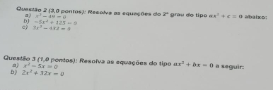 (3,0 pontos): Resolva as equações do 2° grau do tipo ax^2+c=0 abaixo: 
a) x^2-49=0
b) -5x^2+125=0
c) 3x^2-432=0
Questão 3 (1,0 pontos): Resolva as equações do tipo ax^2+bx=0 a seguir: 
a) x^2-5x=0
b) 2x^2+32x=0