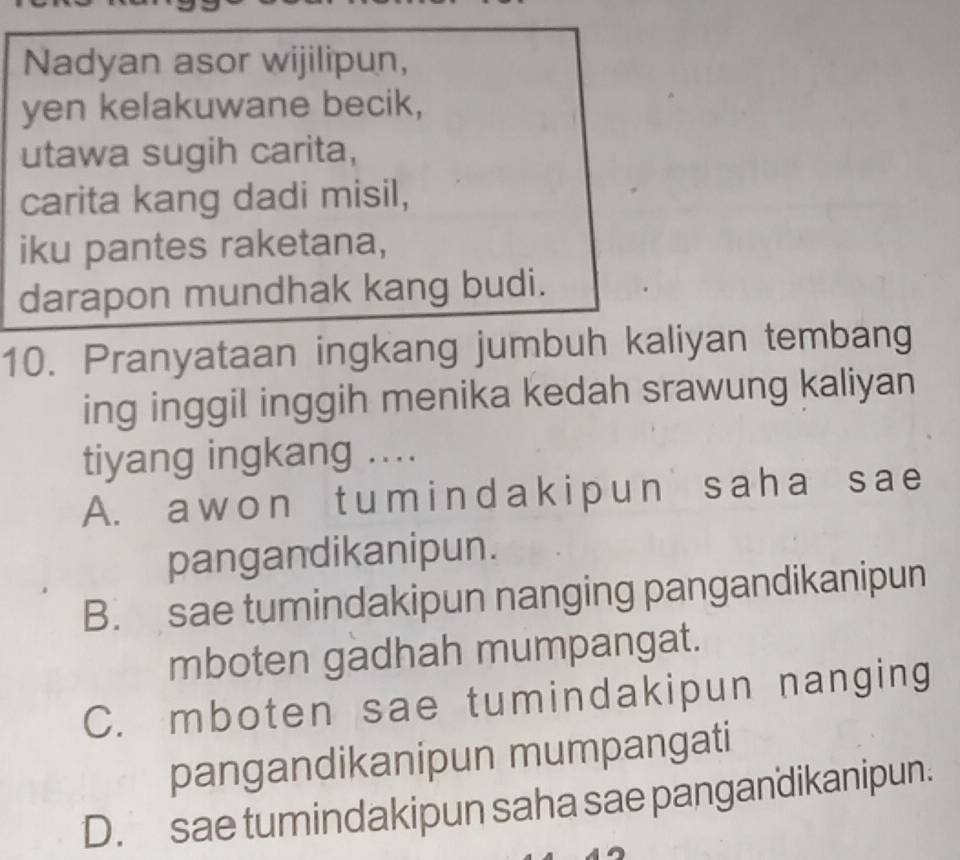 Nadyan asor wijilipun,
yen kelakuwane becik,
utawa sugih carita,
carita kang dadi misil,
iku pantes raketana,
darapon mundhak kang budi.
10. Pranyataan ingkang jumbuh kaliyan tembang
ing inggil inggih menika kedah srawung kaliyan
tiyang ingkang ....
A. a w o n t u m i n d a k i p un sa ha s a e
pangandikanipun.
B. sae tumindakipun nanging pangandikanipun
mboten gadhah mumpangat.
C. mboten sae tumindakipun nanging
pangandikanipun mumpangati
D. sae tumindakipun saha sae pangandikanipun.