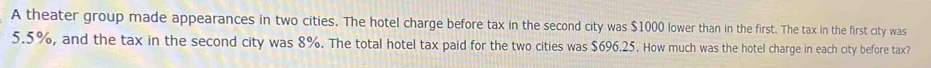 A theater group made appearances in two cities. The hotel charge before tax in the second city was $1000 lower than in the first. The tax in the first city was
5.5%, and the tax in the second city was 8%. The total hotel tax paid for the two cities was $696.25. How much was the hotel charge in each city before tax?