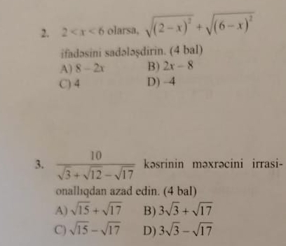 2 olarsa, sqrt((2-x)^2)+sqrt((6-x)^2)
ifadəsini sadələşdirin. (4 bal)
A) 8-2x B) 2x-8
C) 4 D) -4
3.  10/sqrt(3)+sqrt(12)-sqrt(17)  kəsrinin məxrəcini irrasi-
onallıqdan azad edin. (4 bal)
A) sqrt(15)+sqrt(17) B) 3sqrt(3)+sqrt(17)
C) sqrt(15)-sqrt(17) D) 3sqrt(3)-sqrt(17)