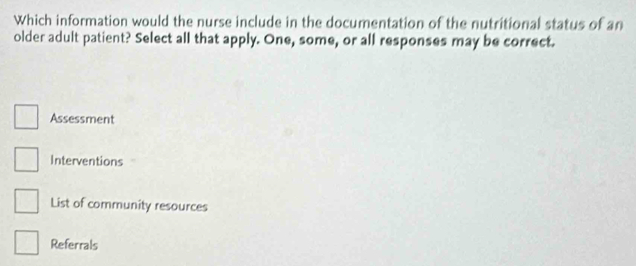 Which information would the nurse include in the documentation of the nutritional status of an
older adult patient? Select all that apply. One, some, or all responses may be correct.
Assessment
Interventions
List of community resources
Referrals