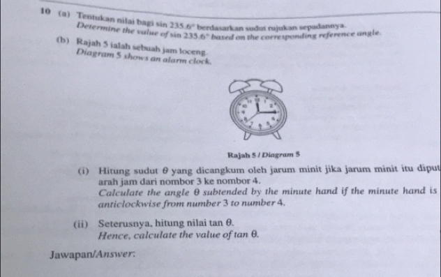 10 (a) Tentukan nilai bagi sin 235.6° berdasarkan sudus rajukan sepadannya. 
Determine the value of sin 235.6° based on the corresponding reference angle. 
(b) Rajah 5 ialah sebuah jam loceng 
Diagram 5 shows an alarm clock. 
Rajah 5 / Diagram 5 
(i) Hitung sudut θ yang dicangkum oleh jarum minit jika jarum minit itu dīput 
arah jam dari nombor 3 ke nombor 4. 
Calculate the angle θ subtended by the minute hand if the minute hand is 
anticlockwise from number 3 to number 4. 
(ii) Seterusnya, hitung nilai tan θ. 
Hence, calculate the value of tan θ. 
Jawapan/Answer: