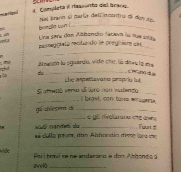 SCRIV 
mazioni 4. Completa il riassunto del brang. 
Nel brano si parla dell'incontro di don Ab 
on 
bondio can i_ 
erita 
Una sera don Abbondío faceva la sua solita 
passeggiata recitando le preghiere del_ 
_ 
, ma Alzando lo sguardo, vide che, là dove la stra- 
ché 
la da_ 
, c'erano due 
_che aspettavano proprio lui. 
Si affrettò verso di loro non vedendo_ 
_. I bravi, con tono arrogante, 
gli chiesero di_ 
_e gli rivelarono che erano 
e stati mandati da _Fuari di 
sé dalla paura, don Abbondio dîsse loro che 
_ 
vide 
Poi i bravi se ne andarono e don Abbondic si 
avviò_