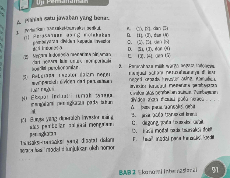 ji Pemanamán
A. Pilihlah satu jawaban yang benar.
2 A. (1), (2), dan (3)
1. Perhatikan transaksi-transaksi berikut.
2 (1) Perusahaan asing melakukan B. (1), (2), dan (4)
pembayaran dividen kepada investor C. (1), (3), dan (5)
dari Indonesia. D. (2), (3), dan (4)
(2) Negara Indonesia menerima pinjaman E. (3), (4), dan (5)
dari negara lain untuk memperbaiki
kondisi perekonomian. 2. Perusahaan milik warga negara Indonesia
(3) Beberapa investor dalam negeri menjual saham perusahaannya di luar
memperoleh dividen dari perusahaan negeri kepada investor asing. Kemudian,
luar negeri. investor tersebut menerima pembayaran
(4) Ekspor industri rumah tangga dividen atas pembelian saham. Pembayaran
mengalami peningkatan pada tahun dividen akan dicatat pada neraca . . . .
ini. A. jasa pada transaksi debit
(5) Bunga yang diperoleh investor asing B. jasa pada transaksi kredit
atas pembelian obligasi mengalami C. dagang pada transaksi debit
peningkatan. D. hasil modal pada transaksi debit
Transaksi-transaksi yang dicatat dalam E. hasil modal pada transaksi kredit
neraca hasil modal ditunjukkan oleh nomor
BAB 2 Ekonomi Internasional 91