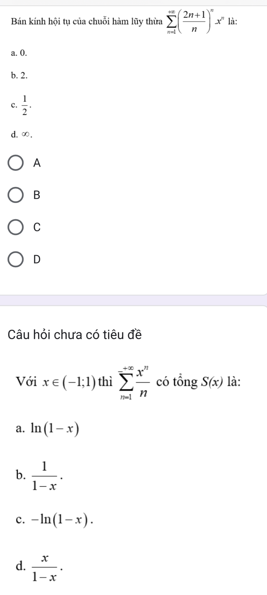 Bán kính hội tụ của chuỗi hàm lũy thừa sumlimits _(n=1)^(+∈fty)( (2n+1)/n )^nx^n là:
a. 0.
b. 2.
c.  1/2 .
d. ∞.
A
B
C
D
Câu hỏi chưa có tiêu đề
Với x∈ (-1;1) thì sumlimits _(n=1)^(+∈fty) x^n/n  có tổng S(x) là:
a. ln (1-x)
b.  1/1-x .
c. -ln (1-x).
d.  x/1-x .