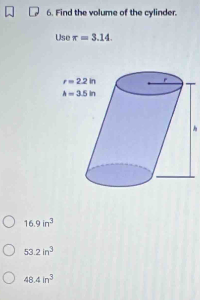 Find the volume of the cylinder.
Use π =3.14.
h
16.9in^3
53.2in^3
48.4in^3