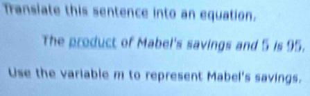 Transiate this sentence into an equation. 
The product of Mabel's savings and 5 is 95. 
Use the variable m to represent Mabel's savings.