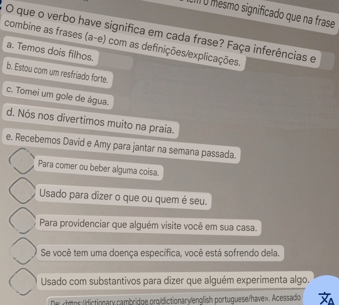 III O mesmo significado que na frase
O que o verbo have significa em cada frase? Faça inferências e
combine as frases (a-e) com as definições/explicações.
a. Temos dois filhos.
b. Estou com um resfriado forte.
c. Tomei um gole de água.
d. Nós nos divertimos muito na praia.
e. Recebemos David e Amy para jantar na semana passada.
Para comer ou beber alguma coisa.
Usado para dizer o que ou quem é seu.
Para providenciar que alguém visite você em sua casa.
Se você tem uma doença específica, você está sofrendo dela.
Usado com substantivos para dizer que alguém experimenta algo.
De: rhttps://dictionary.cambridge.org/dictionary/english portuguese/have». Acessado