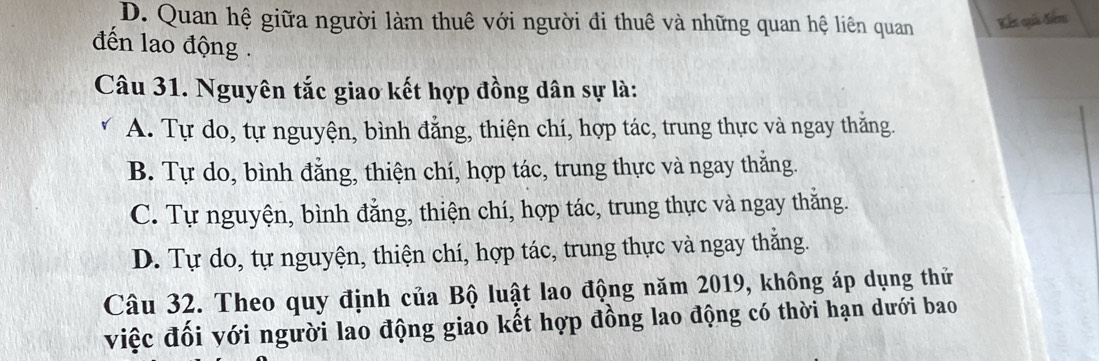 D. Quan hệ giữa người làm thuê với người đi thuê và những quan hệ liên quan Kết quả điễn
đến lao động .
Câu 31. Nguyên tắc giao kết hợp đồng dân sự là:
A. Tự do, tự nguyện, bình đẳng, thiện chí, hợp tác, trung thực và ngay thắng.
B. Tự do, bình đẳng, thiện chí, hợp tác, trung thực và ngay thắng.
C. Tự nguyện, bình đăng, thiện chí, hợp tác, trung thực và ngay thăng.
D. Tự do, tự nguyện, thiện chí, hợp tác, trung thực và ngay thắng.
Câu 32. Theo quy định của Bộ luật lao động năm 2019, không áp dụng thử
việc đối với người lao động giao kết hợp đồng lao động có thời hạn dưới bao