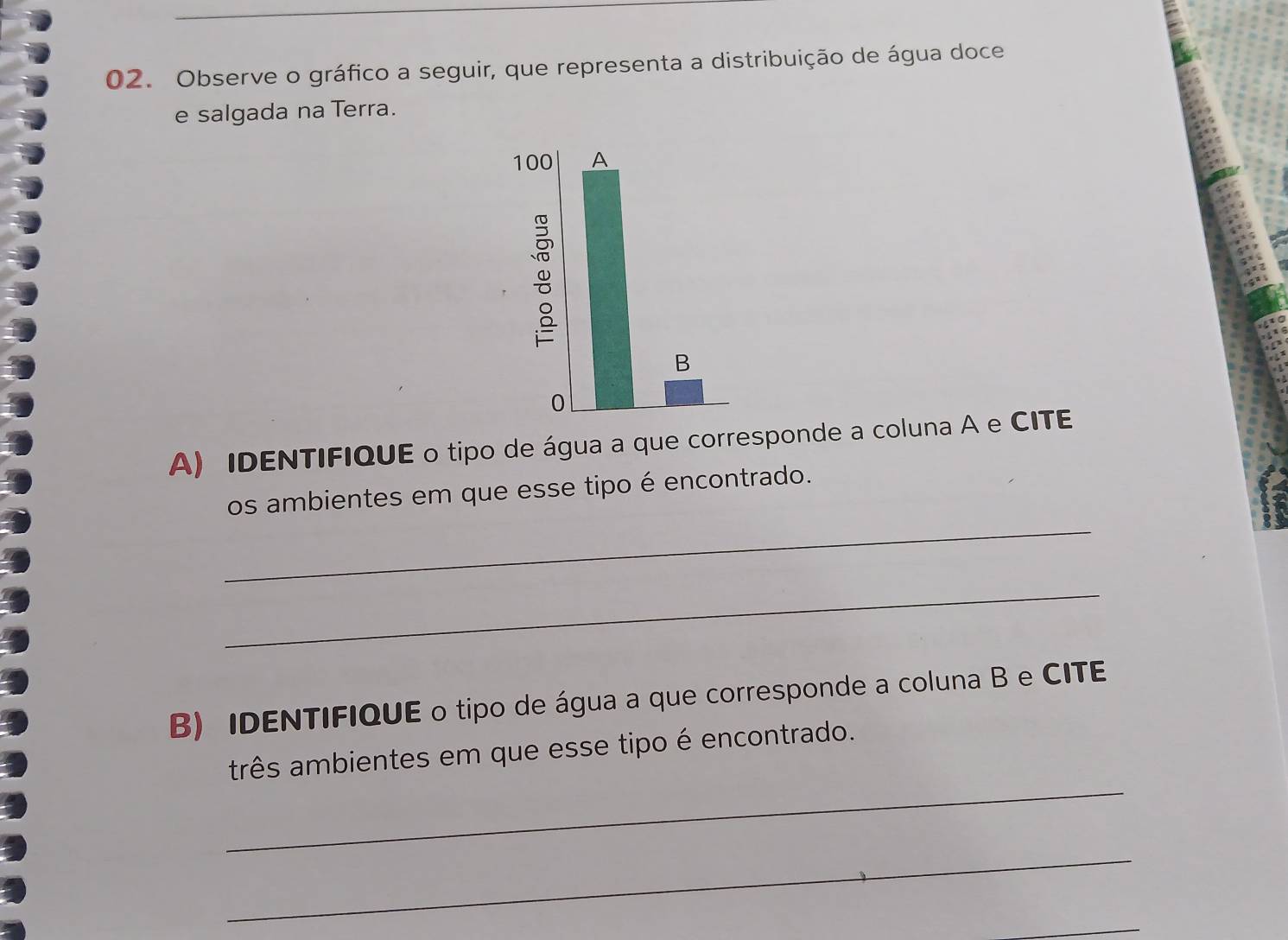 Observe o gráfico a seguir, que representa a distribuição de água doce 
e salgada na Terra.
100 A 
B 
0 
A) IDENTIFIQUE o tipo de água a que corresponde a coluna A e CITE 
_ 
os ambientes em que esse tipo é encontrado. 
_ 
B) IDENTIFIQUE o tipo de água a que corresponde a coluna B e CITE 
_ 
três ambientes em que esse tipo é encontrado. 
_