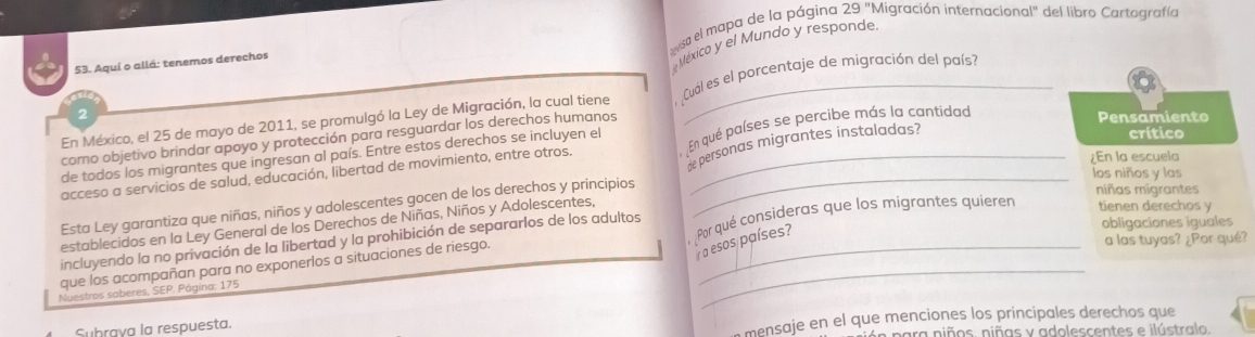 visa el mapa de la página 29 "Migración internacional" del libro Cartografía 
53. Aquí o allá: tenemos derechos 
México y el Mundo y responde 
En México, el 25 de mayo de 2011, se promulgó la Ley de Migración, la cual tiene Cual es el porcentaje de migración del país? 
2 Pensamiento 
crítico 
como objetivo brindar apoyo y protección para resguardar los derechos humanos 
he personas migrantes instaladas? 
acceso a servicios de salud, educación, libertad de movimiento, entre otros. En qué países se percibe más la cantidad 
de todos los migrantes que ingresan al país. Entre estos derechos se incluyen el 
¿En la escuela 
los niños y las 
Esta Ley garantiza que niñas, niños y adolescentes gocen de los derechos y principios 
niñas migrantes 
obligaciones iguales 
establecidos en la Ley General de los Derechos de Niñas, Niños y Adolescentes, 
a las tuyas? ∠ F Por qué? 
incluyendo la no privación de la libertad y la prohibición de separarlos de los adultos 
a esos países? 
que los acompañan para no exponerlos a situaciones de riesgo. Por qué consideras que los migrantes quierer tienen derechos y 
Nuestros saberes, SEP, Página: 175
_ 
Subraya la respuesta. 
mensaje en el que menciones los príncipales derechos que 
n para niños. niñas y adolescentes e ilústralo.